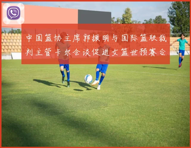 中国篮协主席郭振明与国际篮联裁判主管卡尔会谈促进女篮世预赛合作