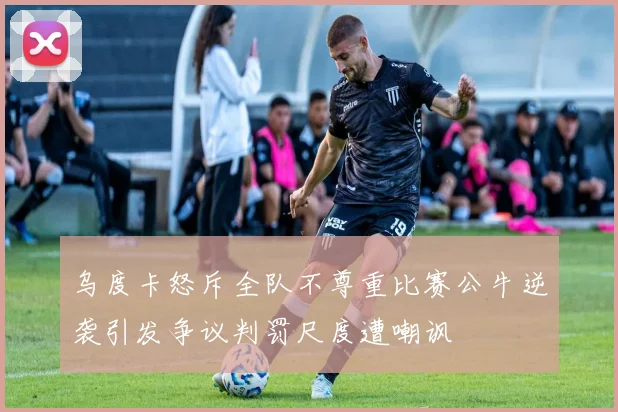 乌度卡怒斥全队不尊重比赛公牛逆袭引发争议判罚尺度遭嘲讽