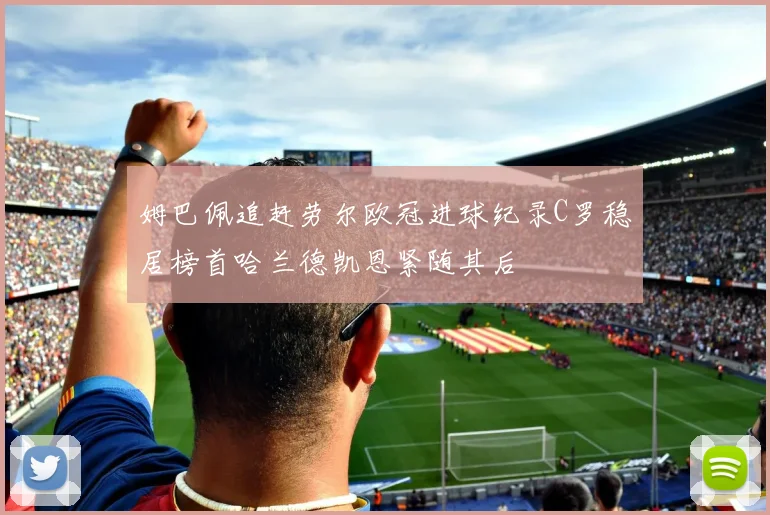 姆巴佩追赶劳尔欧冠进球纪录C罗稳居榜首哈兰德凯恩紧随其后