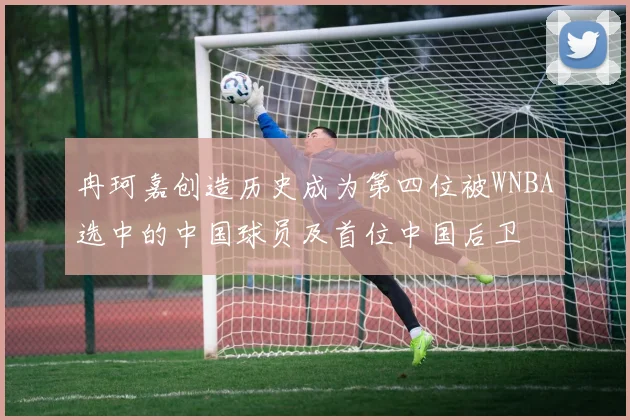 冉珂嘉创造历史成为第四位被WNBA选中的中国球员及首位中国后卫