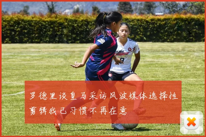 罗德里谈皇马采访风波媒体选择性剪辑我已习惯不再在意