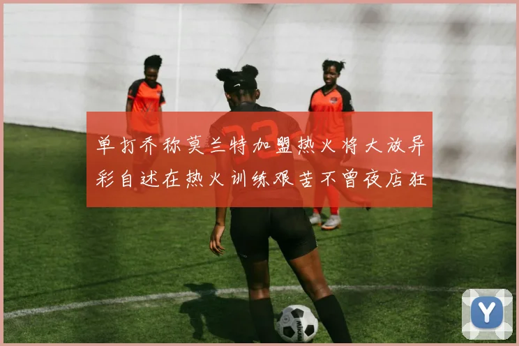 单打乔称莫兰特加盟热火将大放异彩自述在热火训练艰苦不曾夜店狂欢