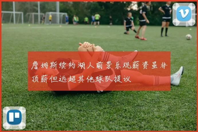 詹姆斯续约湖人前景乐观薪资虽非顶薪但远超其他球队提议